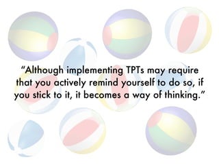 “Although implementing TPTs may require
that you actively remind yourself to do so, if
you stick to it, it becomes a way of thinking.”
 