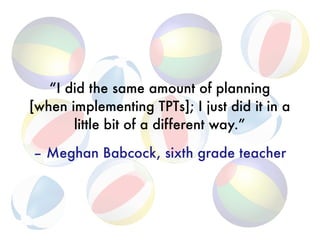 “I did the same amount of planning 
[when implementing TPTs]; I just did it in a 
little bit of a different way.”
 
– Meghan Babcock, sixth grade teacher
 