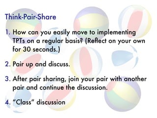 Think-Pair-Share
1. How can you easily move to implementing
TPTs on a regular basis? (Reﬂect on your own
for 30 seconds.)
2. Pair up and discuss.
3. After pair sharing, join your pair with another
pair and continue the discussion.
4. “Class” discussion
 