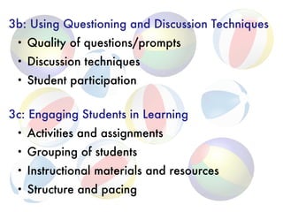 3b: Using Questioning and Discussion Techniques
• Quality of questions/prompts
• Discussion techniques
• Student participation
3c: Engaging Students in Learning
• Activities and assignments
• Grouping of students
• Instructional materials and resources
• Structure and pacing
 