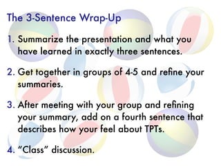 The 3-Sentence Wrap-Up
1. Summarize the presentation and what you
have learned in exactly three sentences.
2. Get together in groups of 4-5 and reﬁne your
summaries.
3. After meeting with your group and reﬁning
your summary, add on a fourth sentence that
describes how your feel about TPTs.
4. “Class” discussion.
 