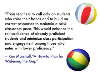 “Train teachers to call only on students
who raise their hands and to build on
correct responses to maintain a brisk
classroom pace. This would enhance the
self-conﬁdence of already proﬁcient
students and minimize class participation
and engagement among those who
enter with lower proﬁciency.”
 
– Kim Marshall,“A How-to Plan for
Widening the Gap”
 