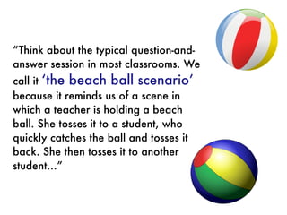 “Think about the typical question-and-
answer session in most classrooms. We
call it ‘the beach ball scenario’
because it reminds us of a scene in
which a teacher is holding a beach
ball. She tosses it to a student, who
quickly catches the ball and tosses it
back. She then tosses it to another
student…”
 