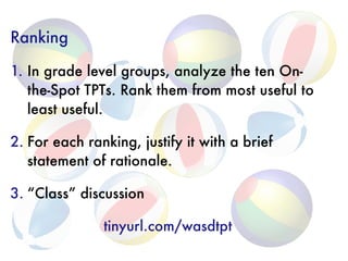 Ranking
1. In grade level groups, analyze the ten On-
the-Spot TPTs. Rank them from most useful to
least useful.
2. For each ranking, justify it with a brief
statement of rationale.
3. “Class” discussion
tinyurl.com/wasdtpt
 