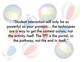 “Student interaction will only be as
powerful as your prompts… the techniques
are a way to get the content across, not
the activity itself. The TPT is the portal, or
the pathway, not the end in itself.”
 