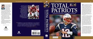 tHE ultImate REFEREncE BOOk FO R EvERY PatRiOts Fan                                                                                                                          FO REWO RD BY ginO caPPEllEtti                                                      $29.95




                      BOB HyLdBuRg
                      has been a loyal Patriots
                      fan since watching them
                      play against the Buffalo
                      Bills at Fenway Park
                                                                  Total Patriots is the first
                                                                  and only comprehensive
                                                                                                                                                                                                                TOTAL                                                       T
                                                                                                                                                                                                                                                                                   he New England Patriots’ first Super
                                                                                                                                                                                                                                                                                   Bowl championship in 2001, followed
                                                                                                                                                                                                                                                                                   by dramatic back-to-back Super Bowl
                                                                                                                                                                                                                                                                            victories in 2003 and 2004, marked the
                                                                                                                                                                                                                                                                            culmination of more than 40 years of spirited




                                                                                                                                                                                                                PATRIOTS
                      in 1968, and he has                            New England Patriots                                                                                                                                                                                   competition on the gridiron and the arrival
                                                                                                                                         HYlDBuRg                                                                                                                           of a football dynasty. Along the way, the
                      enjoyed the transition                  encyclopedia. This impressive
                      from fan to archivist.                                                                                                                                                                                                                                Patriots have endured their fair share of trials
                                                                  volume includes game and                                                                                                                                                                                  and tribulations and have forged a proud




                                                                                                                                                                                               TOTAL PATRIOTS
                      Hyldburg has shared




                                                                                                                                         THE DEFINITIVE ENCYCLOPEDIA OF THE WORLD-CLASS FRANCHISE
his extensive research with Patriots Hall of                     player statistics, game-story                                                                                                                                                                              franchise that featured the talents of legends
Famers, including Nick Buoniconti, Gino                                                                                                                                                                                                                                     including Babe Parilli, Nick Buoniconti,
Cappelletti, Ben Coates, John Hannah, Mike                      recaps, player profiles, and                                                                                                                                                                                Jim Nance, Houston Antwine, Jim Plunkett,
Haynes, Stanley Morgan, Steve Nelson,                           dramatic photographs that                                                                                                                                                                                   Randy Vataha, John Hannah, Steve Grogan,
Babe Parilli, and Andre Tippett, as well as                                                                                                                                                                                                                                 Sam Cunningham, Russ Francis, Andre
with the friends and families of many other
                                                                  chronicle this legendary                                                                                                                       THE DEFINITIVE ENCYCLOPEDIA OF THE WORLD-CLASS FRANCHISE   Tippett, Irving Fryar, Drew Bledsoe, Ty Law,
players, including Ron Burton, who was the                         franchise’s rich history.                                                                                                                                                                                Doug Flutie, Willie McGinest, Randy Moss,
first player that he interviewed for this book.                                                                                                                                                                                                                             and many others.
                                                               Test your knowledge in the
  Hyldburg graduated with a business                                                                                                                                                                                                                                          Total Patriots: The Definitive Encyclopedia
degree from Northeastern University                           trivia chapter, or discover the
                                                                                                                                                                                                                                                                            of the World-Class Franchise delves into that
in 1981. Over the last 15 years, he has                        remarkable achievements of                                                                                                                                                                                   rich history with an unparalleled enthusiasm
diligently pursued his dream of capturing                                                                                                                                                                                                                                   for the statistics and stories that comprise
                                                                      your favorite players.
the team’s vast history by researching                                                                                                                                                                                                                                      one of the most respected franchises in
every Patriots player and chronicling every                                                                                                                                                                                                                                 professional sports. Author Bob Hyldburg’s
Patriots game.                                                                                                                                                                                                                                                              meticulous research uncovered a wealth
  Hyldburg has been a guest on numerous                                                                                                                                                                                                                                     of never-before-published data. From the
local and national radio programs, including                                                                                                                                                                                                                                team’s early days in the AFL—when the
ESPN Radio’s Mike and Mike in the                                                                                                                                                                                                                                           Boston Patriots were led by Butch Songin,
Morning. He has worked for the NFL as a                                                                                                                                                                                                                                     Gino Cappelletti, and Dick Christy—to its
photographer for every Patriots home game
since the 2005 season.
                                                   “   Bob Hyldburg has created a book for football ‘fanatics’ to savor and help them
                                                       recall the most memorable moments in Patriots history in amazing detail. It
                                                                                                                                                                                                                                                                            dynasty days under the leadership of Tom
                                                                                                                                                                                                                                                                            Brady, Adam Vinatieri, and Tedy Bruschi,
                                                                                                                                                                                                                                                                            this book is the ultimate resource for Patriots
                                                                                                                                                                                                                                                                            fans, football historians, and trivia buffs
        Jacket photos courtesy of Getty Images         is sure to be a book that every Patriots fan will enjoy and go back to time and                                                                                                                                      alike.


                                                                                                                   ”
                                                       time again to recall a special season, game, player, or play.
                                                                                        —Gino Cappelletti, from his foreword
                                                                                                                                                                                                                                                                               This illustrated volume contains profiles
                                                                                                                                                                                                                                                                            of the more than 960 players who have worn
                                                                                                                                                                                                                                                                            the uniform, from Rabih Abdullah to Scott
                                                                                                                                                                                                                                                                            Zolak; season-by-season narratives spanning
                                                                                                                                                                                                                                                                            five decades of Patriots football; a battery of
                                                                                                                                                                                                                                                                            statistics and records; and a treasure trove
                                                                                                                                                                                                                                                                            of unforgettable moments, anecdotes, and
                                                                                                               SPORTS/FOOTBALL $29.95                                                                                                                                       fun facts. Total Patriots is for anyone who
                                                                                                                                                                                                                                                                            considers him- or herself a die-hard Patriots
                                                                                                                                                                                                                                                                            fan, as well as for anyone who loves the
                                                                                                                                                                                                                                                                            game of football enough to appreciate this
                                                                                                                                                                                                                                                                            franchise’s unique place in NFL history.


                                                                                                                                                                                                                BOB HYlDBuRg

                                                                                                                                                                                    TRIUMPH                       Photography from the archives of:
 
