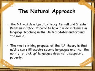 The Natural Approach The NA was developed by Tracy Terrell and Stephen Krashen in 1977. It came to have a wide influence in language teaching in the United States and around the world.  The most striking proposal of the NA theory is that adults can still acquire second languages and that the ability to 'pick up' languages does not disappear at puberty. 