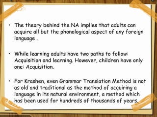 The theory behind the NA implies that adults can acquire all but the phonological aspect of any foreign language . While learning adults have two paths to follow: Acquisition and learning. However, children have only one: Acquisition. For Krashen, even Grammar Translation Method is not as old and traditional as the method of acquiring a language in its natural environment, a method which has been used for hundreds of thousands of years. 