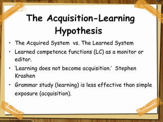 The Acquisition-Learning Hypothesis  The Acquired System  vs. The Learned System  Learned competence functions (LC) as a monitor or editor. ‘ Learning does not become acquisition.’  Stephen Krashen Grammar study (learning) is less effective than simple exposure (acquisition).    