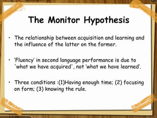 The Monitor Hypothesis The relationship between acquisition and learning and the influence of the latter on the former.  ‘ Fluency’ in second language performance is due to 'what we have acquired', not ‘what we have learned’. Three conditions :(1)Having enough time; (2) focusing on form; (3) knowing the rule.  