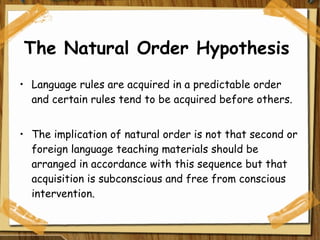 The Natural Order Hypothesis  Language rules are acquired in a predictable order and certain rules tend to be acquired before others. The implication of natural order is not that second or foreign language teaching materials should be arranged in accordance with this sequence but that acquisition is subconscious and free from conscious intervention. 