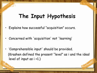 The Input Hypothesis Explains how successful “acquisition” occurs. Concerned with 'acquisition' not 'learning‘ ‘ Comprehensible input' should be provided. (Krashen defined the present “level” as i and the ideal level of input as i +1.)  