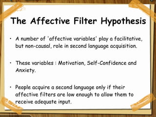 The Affective Filter Hypothesis A number of 'affective variables' play a facilitative, but non-causal, role in second language acquisition. These variables : Motivation, Self-Confidence and Anxiety. People acquire a second language only if their affective filters are low enough to allow them to receive adequate input. 