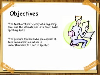 Objectives To teach oral proficiency at a beginning level and the ultimate aim is to teach basic speaking skills. To produce learners who are capable of free communication, which is understandable to a native speaker. 