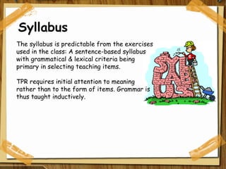 Syllabus The syllabus is predictable from the exercises used in the class: A sentence-based syllabus with grammatical & lexical criteria being primary in selecting teaching items.  TPR requires initial attention to meaning rather than to the form of items. Grammar is thus taught inductively. 