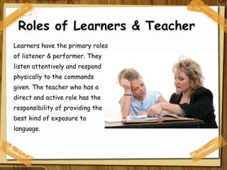 Roles of Learners & Teacher Learners have the primary roles of listener & performer. They listen attentively and respond physically to the commands given. The teacher who has a direct and active role has the responsibility of providing the best kind of exposure to language. 