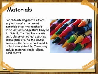 Materials For absolute beginners lessons may not require the use of materials since the teacher’s voice, actions and gestures may be sufficient. The teacher can use basic classroom objects such as books, pens etc. As the course develops, the teacher will need to collect new materials. These may include pictures, realia, slides, word charts. 