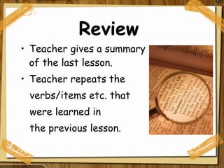 Review Teacher gives a summary of the last lesson. Teacher repeats the  verbs/items etc. that were learned in the previous lesson. 