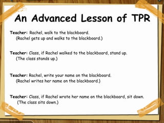 An Advanced Lesson of TPR Teacher:  Rachel, walk to the blackboard. (Rachel gets up and walks to the blackboard.)    Teacher:  Class, if Rachel walked to the blackboard, stand up.        (The class stands up.) Teacher:  Rachel, write your name on the blackboard.  (Rachel writes her name on the blackboard.)   Teacher:  Class, if Rachel wrote her name on the blackboard, sit down.         (The class sits down.)  