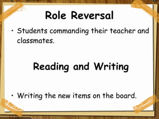 Role Reversal Students commanding their teacher and classmates. Reading and Writing Writing the new items on the board. 