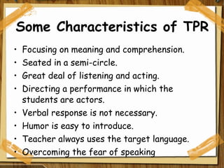 Some Characteristics of TPR Focusing on meaning and comprehension. Seated in a semi-circle. Great deal of listening and acting. Directing a performance in which the students are actors. Verbal response is not necessary. Humor is easy to introduce. Teacher always uses the target language. Overcoming the fear of speaking 