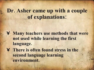 Dr. Asher came up with a couple of explanations: Many teachers use methods that were not used while learning the first language. There is often found stress in the second language learning environment. 