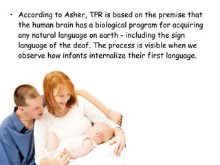 According to Asher, TPR is based on the premise that the human brain has a biological program for acquiring any natural language on earth - including the sign language of the deaf. The process is visible when we observe how infants internalize their first language. 