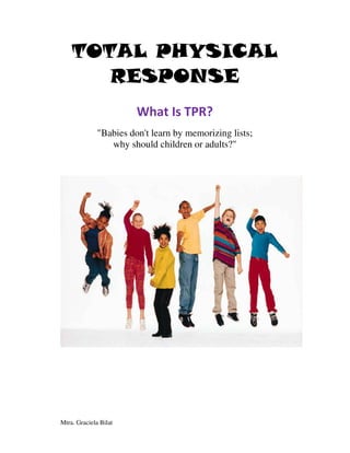 TOTAL PHYSICAL
       RESPONSE
                        What Is TPR?
              "Babies don't learn by memorizing lists;
                 why should children or adults?"




Mtra. Graciela Bilat
 