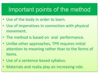 Important points of the method
• Use of the body in order to learn.
• Use of imperatives in connection with physical
  movement.
• The method is based on oral performance.
• Unlike other approaches, TPR requires initial
  attention to meaning rather than to the forms of
  items.
• Use of a sentence-based syllabus.
• Materials and realia play an increasing role.
 