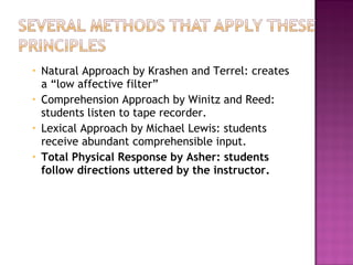 •   Natural Approach by Krashen and Terrel: creates
    a “low affective filter”
•   Comprehension Approach by Winitz and Reed:
    students listen to tape recorder.
•   Lexical Approach by Michael Lewis: students
    receive abundant comprehensible input.
•   Total Physical Response by Asher: students
    follow directions uttered by the instructor.
 