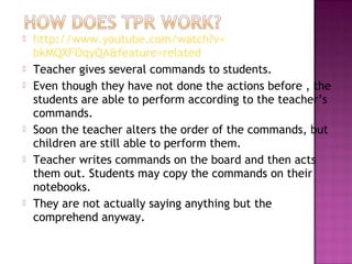    http://www.youtube.com/watch?v=
    bkMQXFOqyQA&feature=related
   Teacher gives several commands to students.
   Even though they have not done the actions before , the
    students are able to perform according to the teacher’s
    commands.
   Soon the teacher alters the order of the commands, but
    children are still able to perform them.
   Teacher writes commands on the board and then acts
    them out. Students may copy the commands on their
    notebooks.
   They are not actually saying anything but the
    comprehend anyway.
 