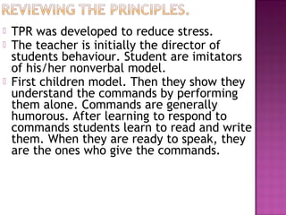    TPR was developed to reduce stress.
   The teacher is initially the director of
    students behaviour. Student are imitators
    of his/her nonverbal model.
   First children model. Then they show they
    understand the commands by performing
    them alone. Commands are generally
    humorous. After learning to respond to
    commands students learn to read and write
    them. When they are ready to speak, they
    are the ones who give the commands.
 