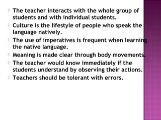    The teacher interacts with the whole group of
    students and with individual students.
   Culture is the lifestyle of people who speak the
    language natively.
   The use of imperatives is frequent when learning
    the native language.
   Meaning is made clear through body movements.
   The teacher would know immediately if the
    students understand by observing their actions.
   Teachers should be tolerant with errors.
 