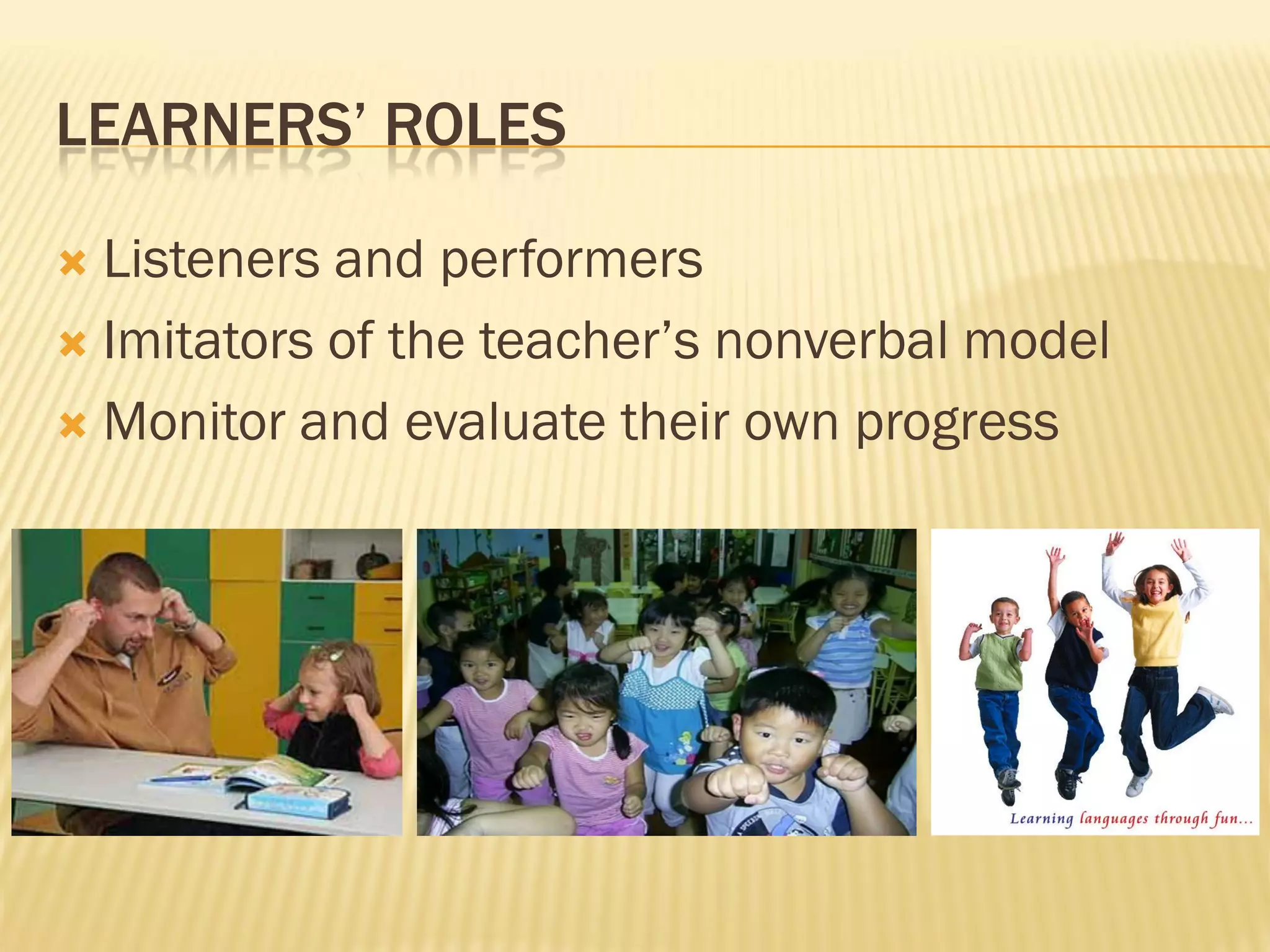 LEARNERS’ ROLES

 Listeners and performers
 Imitators of the teacher’s nonverbal model

 Monitor and evaluate their own progress
 