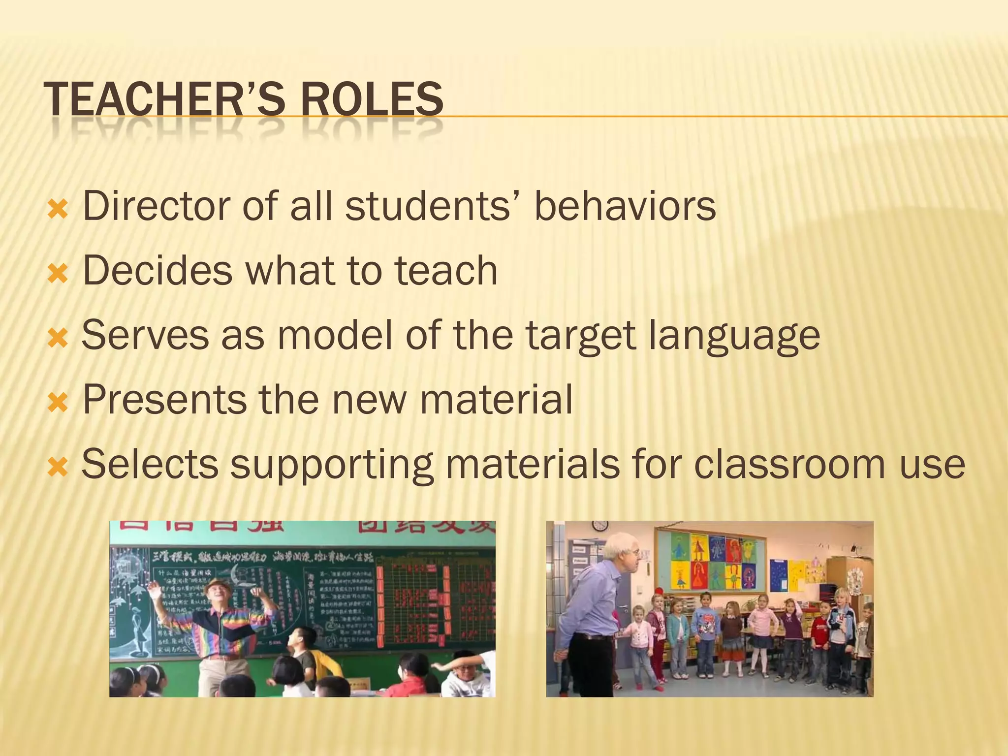 TEACHER’S ROLES

 Director of all students’ behaviors
 Decides what to teach

 Serves as model of the target language

 Presents the new material

 Selects supporting materials for classroom use
 