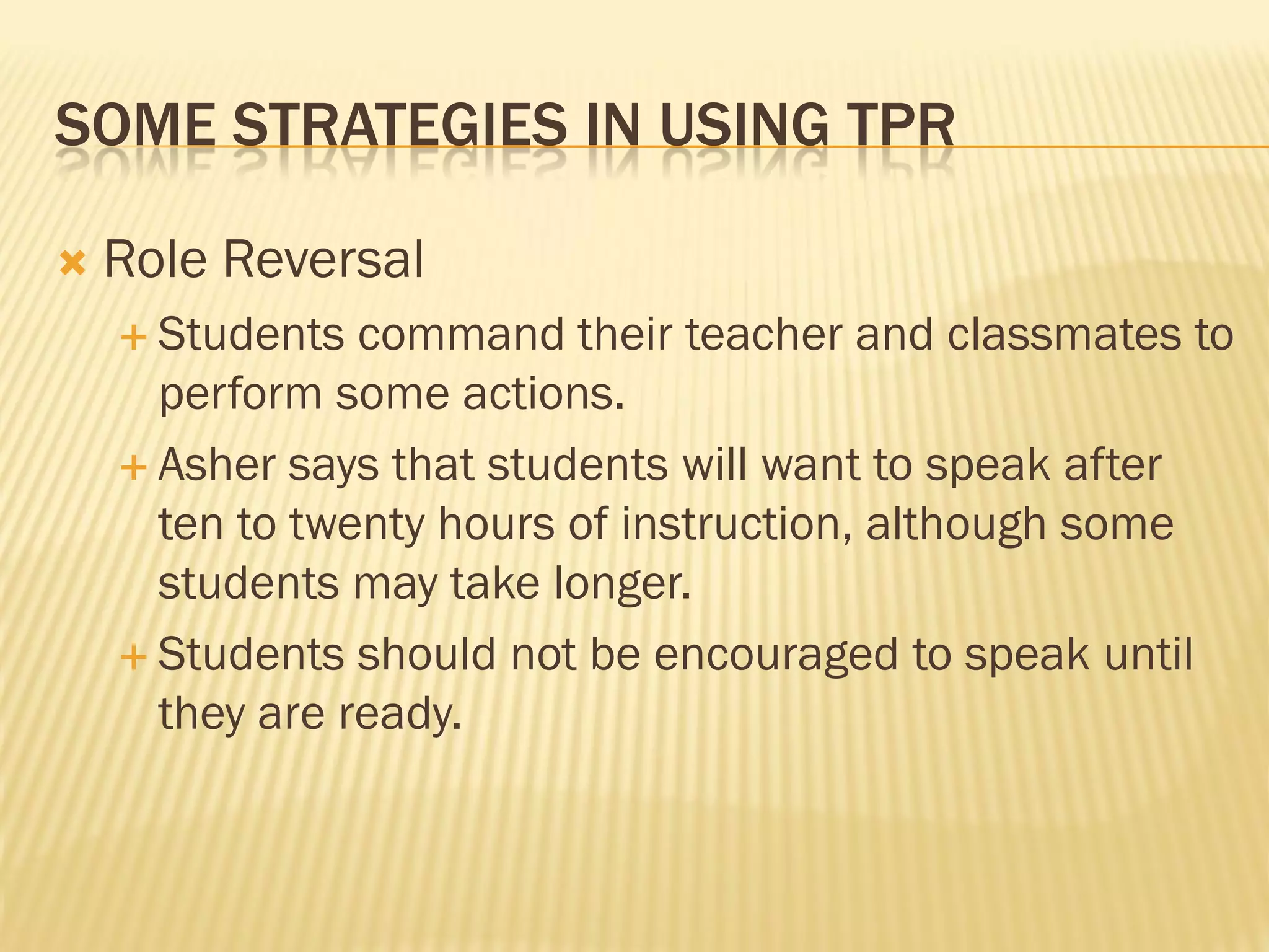 SOME STRATEGIES IN USING TPR

   Role Reversal
     Students  command their teacher and classmates to
      perform some actions.
     Asher says that students will want to speak after
      ten to twenty hours of instruction, although some
      students may take longer.
     Students should not be encouraged to speak until
      they are ready.
 