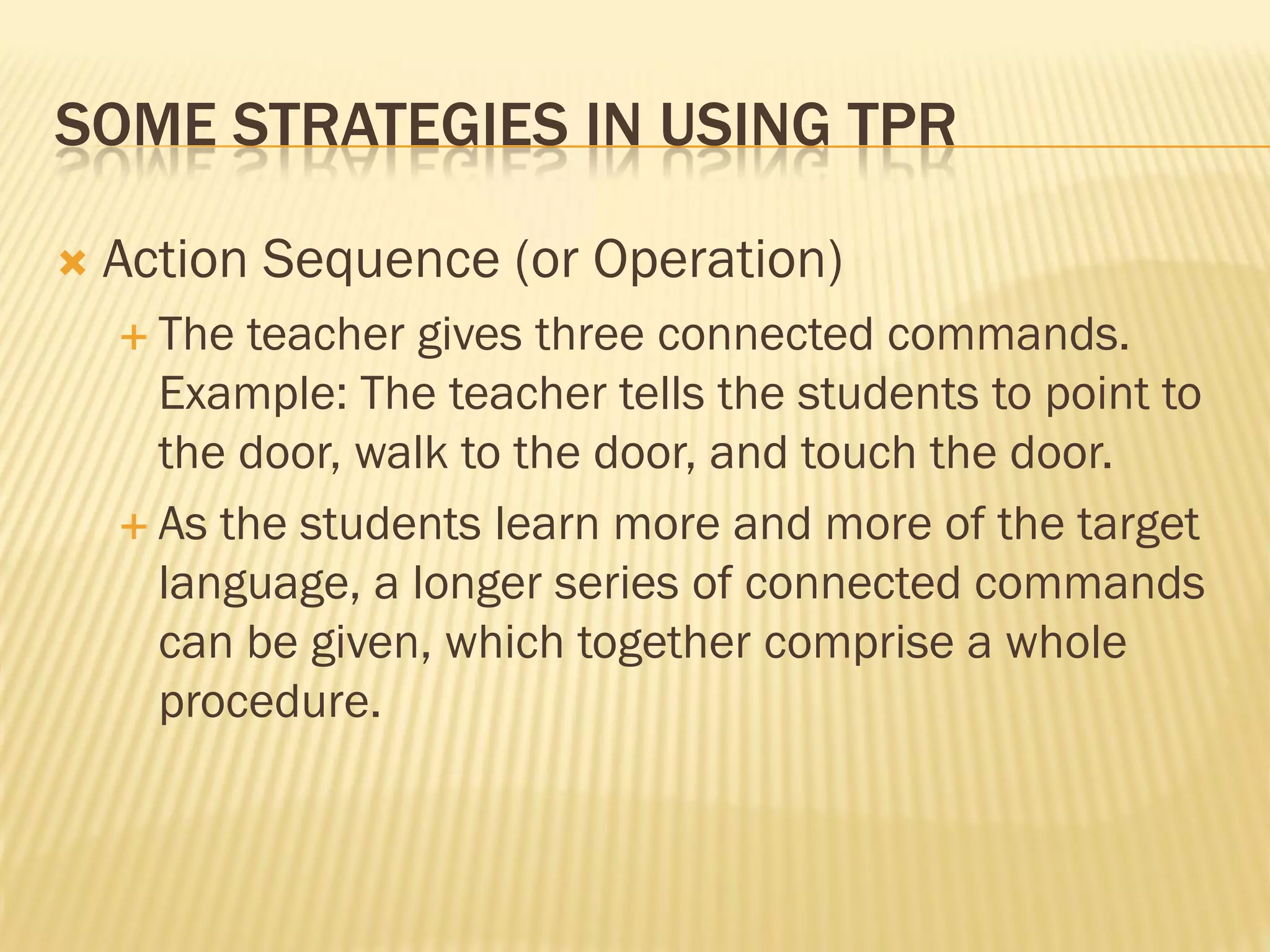 SOME STRATEGIES IN USING TPR

   Action Sequence (or Operation)
     The teacher gives three connected commands.
      Example: The teacher tells the students to point to
      the door, walk to the door, and touch the door.
     As the students learn more and more of the target
      language, a longer series of connected commands
      can be given, which together comprise a whole
      procedure.
 