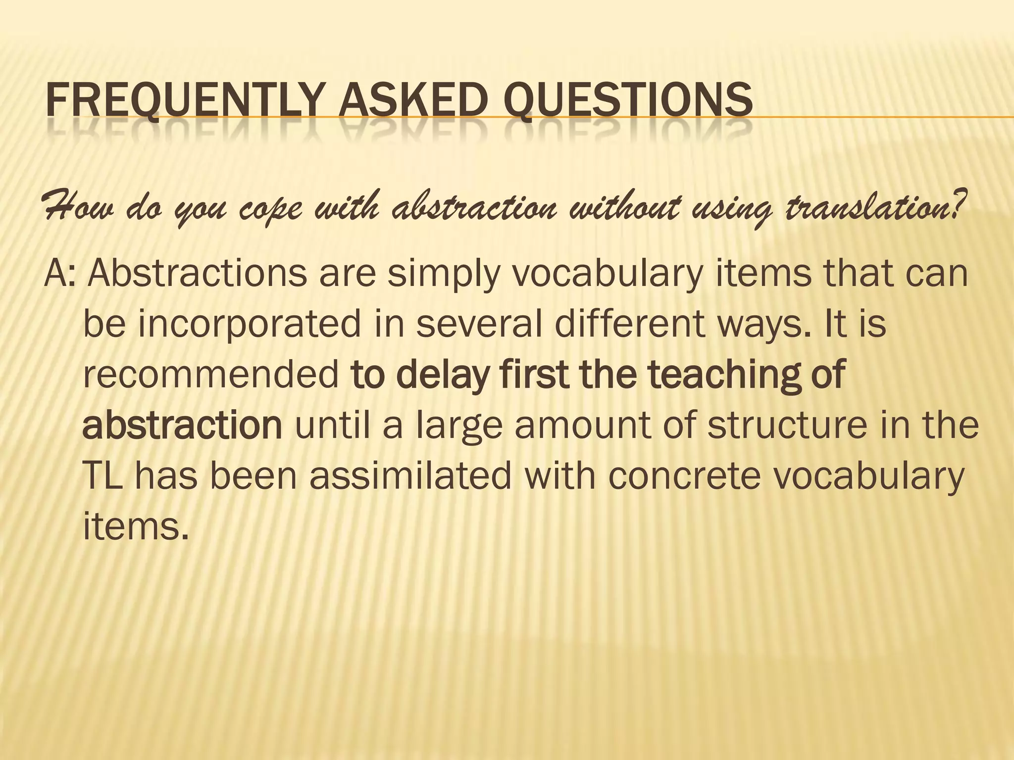 FREQUENTLY ASKED QUESTIONS

How do you cope with abstraction without using translation?
A: Abstractions are simply vocabulary items that can
  be incorporated in several different ways. It is
  recommended to delay first the teaching of
  abstraction until a large amount of structure in the
  TL has been assimilated with concrete vocabulary
  items.
 