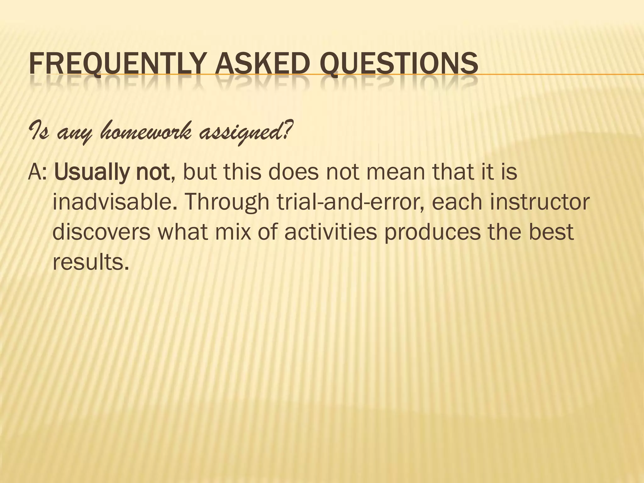FREQUENTLY ASKED QUESTIONS

Is any homework assigned?
A: Usually not, but this does not mean that it is
   inadvisable. Through trial-and-error, each instructor
   discovers what mix of activities produces the best
   results.
 