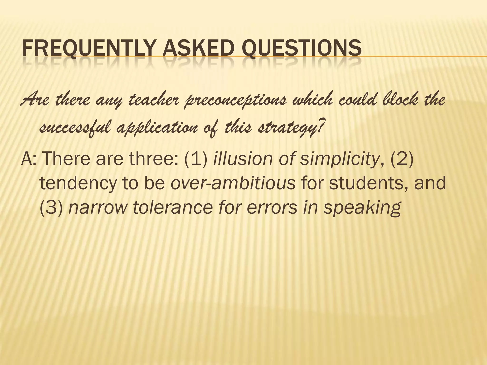 FREQUENTLY ASKED QUESTIONS

Are there any teacher preconceptions which could block the
  successful application of this strategy?
A: There are three: (1) illusion of simplicity, (2)
  tendency to be over-ambitious for students, and
  (3) narrow tolerance for errors in speaking
 