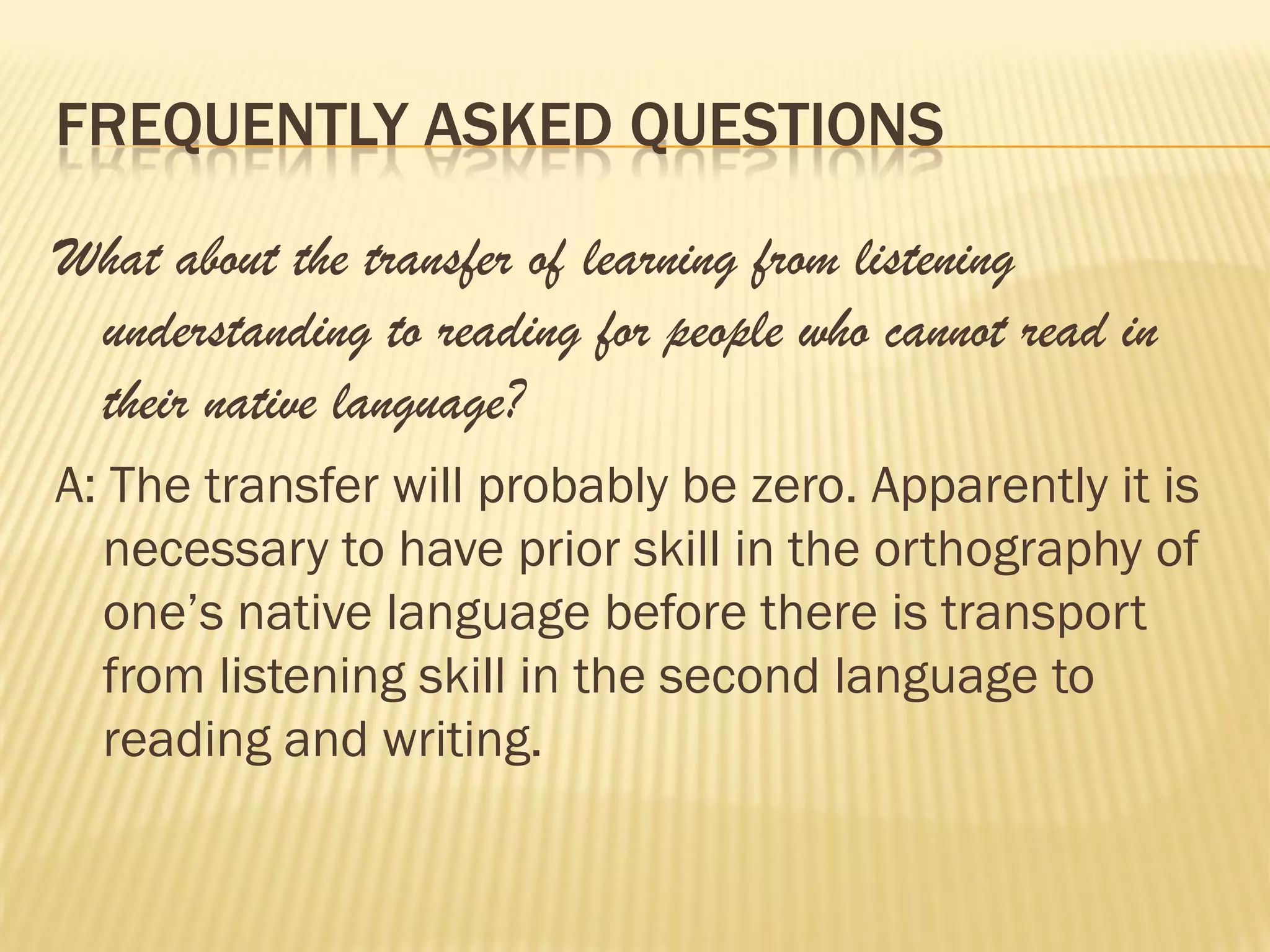 FREQUENTLY ASKED QUESTIONS

What about the transfer of learning from listening
 understanding to reading for people who cannot read in
 their native language?
A: The transfer will probably be zero. Apparently it is
  necessary to have prior skill in the orthography of
  one’s native language before there is transport
  from listening skill in the second language to
  reading and writing.
 