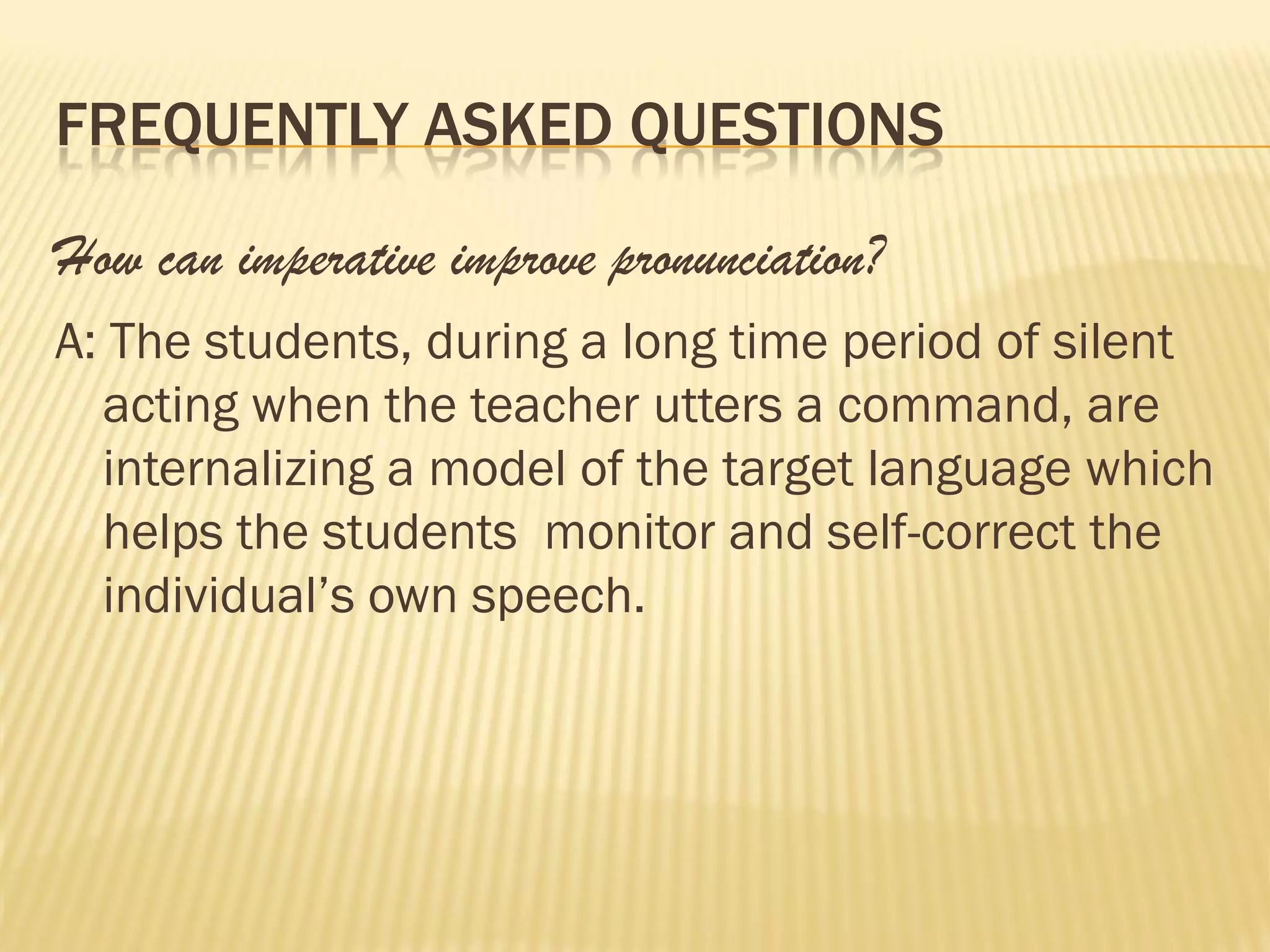 FREQUENTLY ASKED QUESTIONS

How can imperative improve pronunciation?
A: The students, during a long time period of silent
  acting when the teacher utters a command, are
  internalizing a model of the target language which
  helps the students monitor and self-correct the
  individual’s own speech.
 
