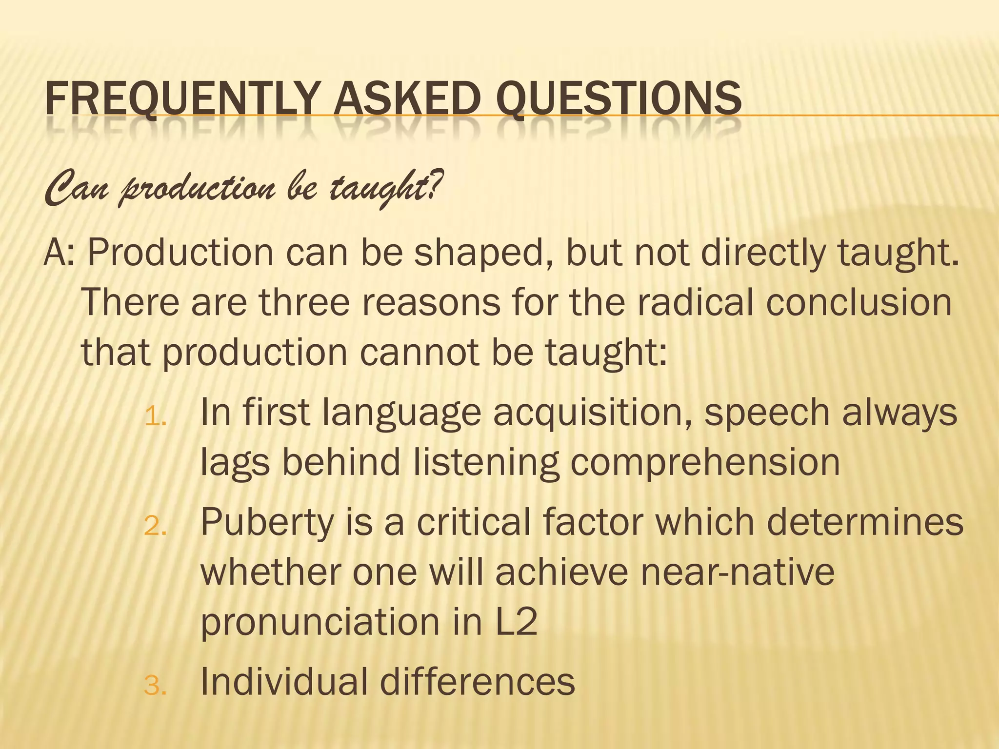 FREQUENTLY ASKED QUESTIONS
Can production be taught?
A: Production can be shaped, but not directly taught.
  There are three reasons for the radical conclusion
  that production cannot be taught:
      1. In first language acquisition, speech always
         lags behind listening comprehension
      2. Puberty is a critical factor which determines
         whether one will achieve near-native
         pronunciation in L2
      3. Individual differences
 