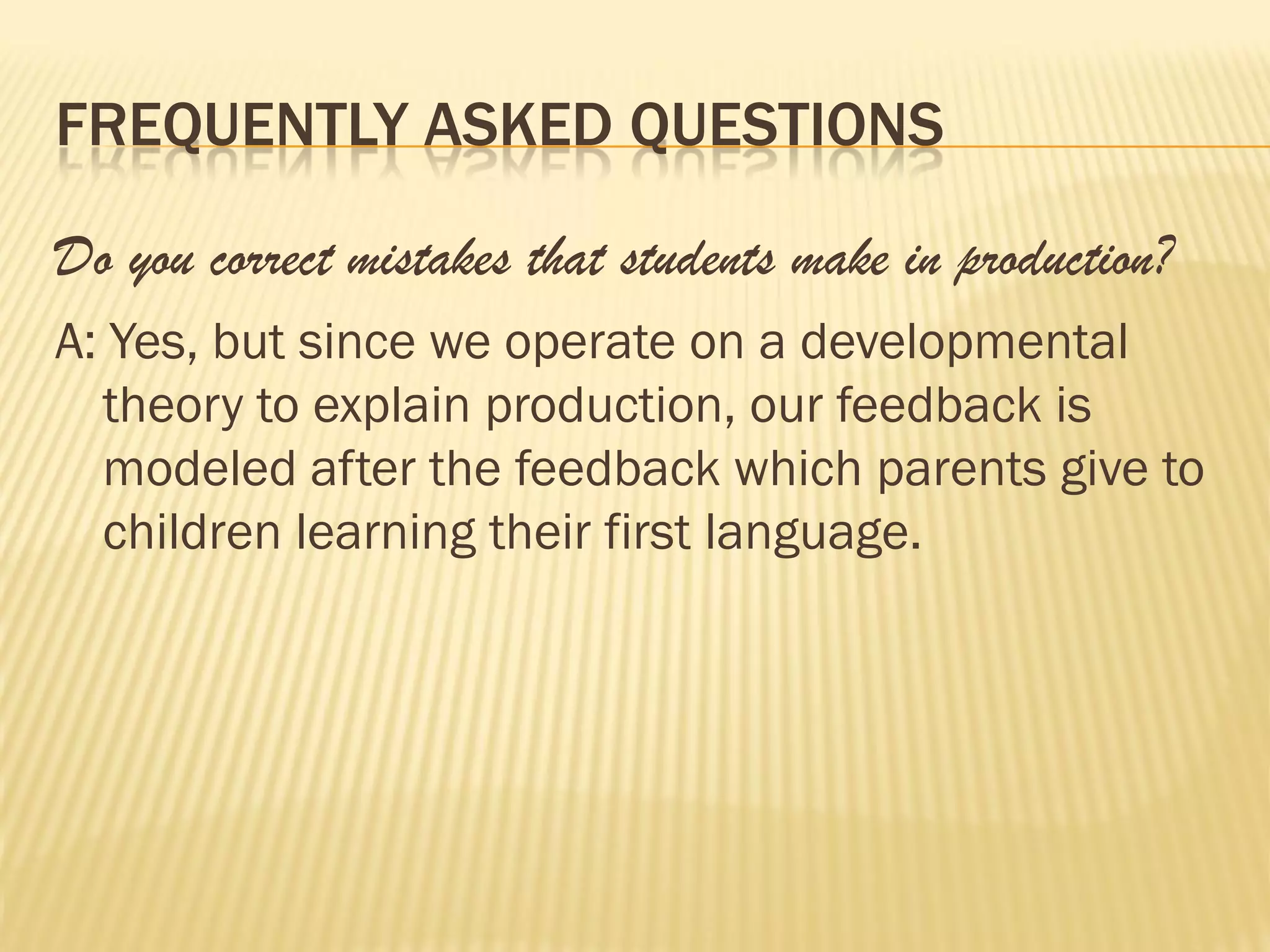 FREQUENTLY ASKED QUESTIONS

Do you correct mistakes that students make in production?
A: Yes, but since we operate on a developmental
  theory to explain production, our feedback is
  modeled after the feedback which parents give to
  children learning their first language.
 