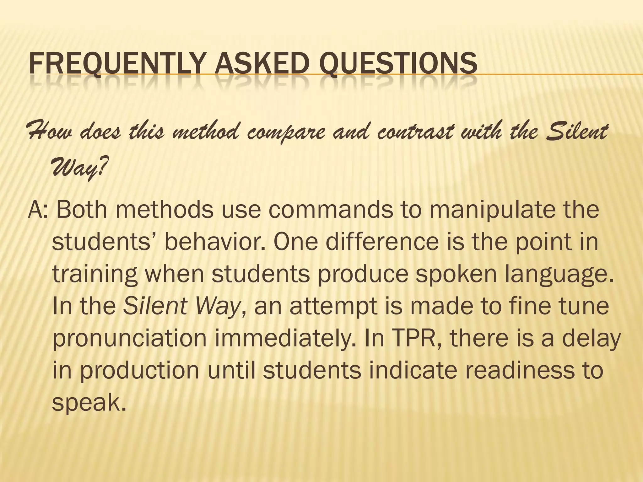 FREQUENTLY ASKED QUESTIONS

How does this method compare and contrast with the Silent
 Way?
A: Both methods use commands to manipulate the
  students’ behavior. One difference is the point in
  training when students produce spoken language.
  In the Silent Way, an attempt is made to fine tune
  pronunciation immediately. In TPR, there is a delay
  in production until students indicate readiness to
  speak.
 
