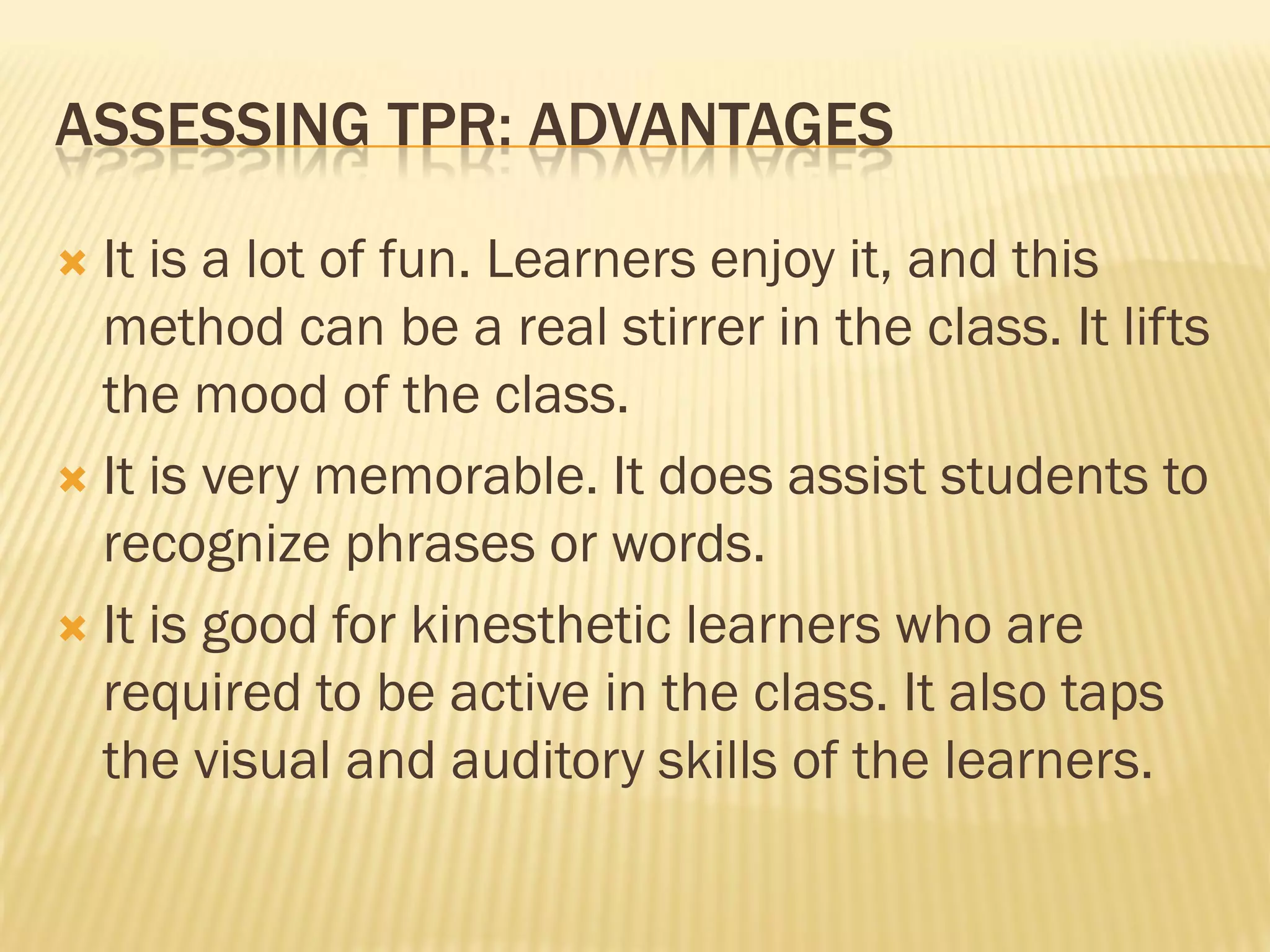 ASSESSING TPR: ADVANTAGES

 It is a lot of fun. Learners enjoy it, and this
  method can be a real stirrer in the class. It lifts
  the mood of the class.
 It is very memorable. It does assist students to
  recognize phrases or words.
 It is good for kinesthetic learners who are
  required to be active in the class. It also taps
  the visual and auditory skills of the learners.
 