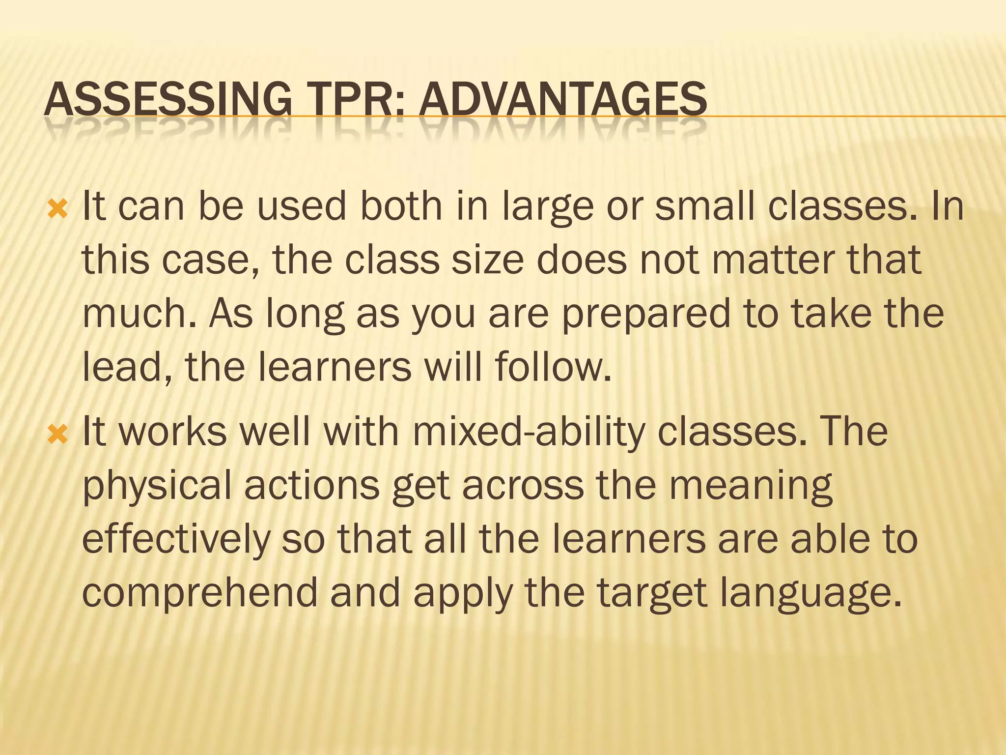 ASSESSING TPR: ADVANTAGES

 It can be used both in large or small classes. In
  this case, the class size does not matter that
  much. As long as you are prepared to take the
  lead, the learners will follow.
 It works well with mixed-ability classes. The
  physical actions get across the meaning
  effectively so that all the learners are able to
  comprehend and apply the target language.
 