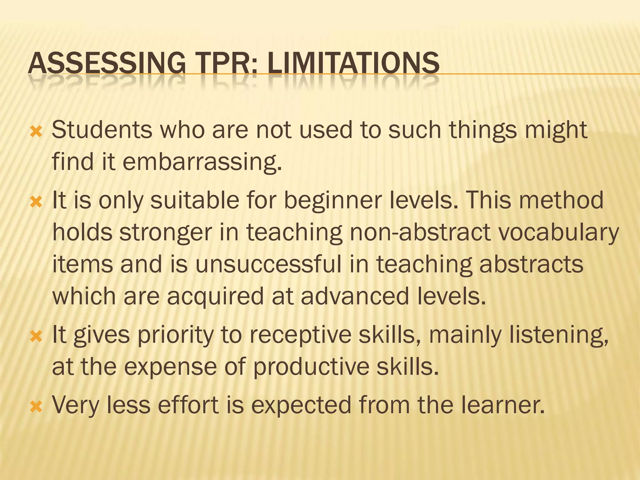 ASSESSING TPR: LIMITATIONS

 Students who are not used to such things might
  find it embarrassing.
 It is only suitable for beginner levels. This method
  holds stronger in teaching non-abstract vocabulary
  items and is unsuccessful in teaching abstracts
  which are acquired at advanced levels.
 It gives priority to receptive skills, mainly listening,
  at the expense of productive skills.
 Very less effort is expected from the learner.
 