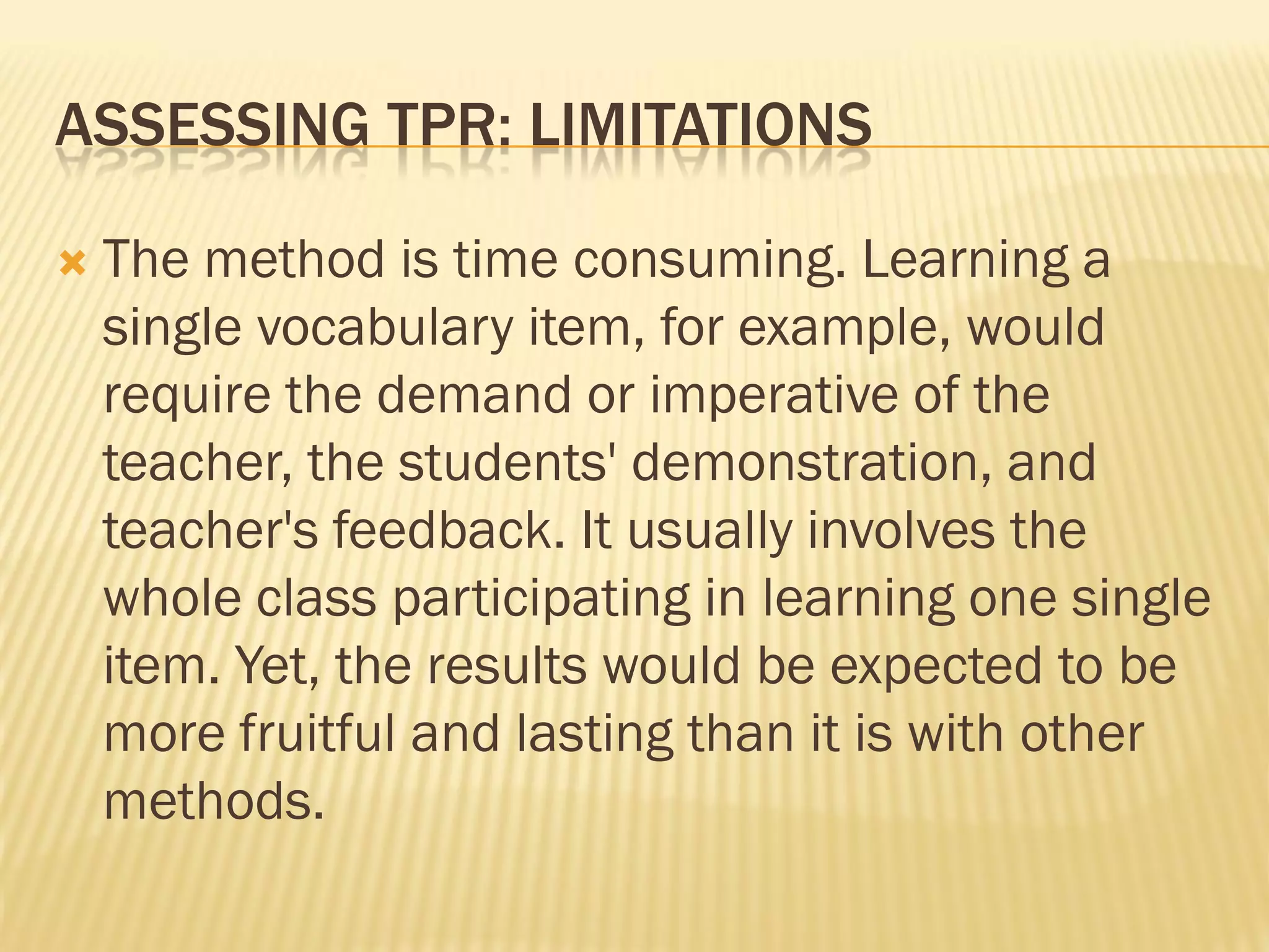 ASSESSING TPR: LIMITATIONS

   The method is time consuming. Learning a
    single vocabulary item, for example, would
    require the demand or imperative of the
    teacher, the students' demonstration, and
    teacher's feedback. It usually involves the
    whole class participating in learning one single
    item. Yet, the results would be expected to be
    more fruitful and lasting than it is with other
    methods.
 