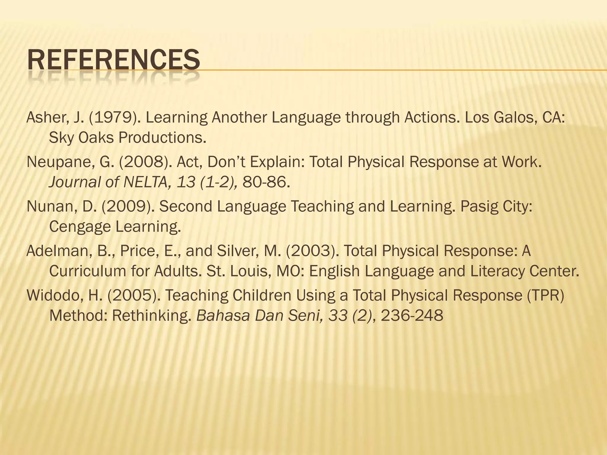 REFERENCES
Asher, J. (1979). Learning Another Language through Actions. Los Galos, CA:
   Sky Oaks Productions.
Neupane, G. (2008). Act, Don’t Explain: Total Physical Response at Work.
   Journal of NELTA, 13 (1-2), 80-86.
Nunan, D. (2009). Second Language Teaching and Learning. Pasig City:
   Cengage Learning.
Adelman, B., Price, E., and Silver, M. (2003). Total Physical Response: A
   Curriculum for Adults. St. Louis, MO: English Language and Literacy Center.
Widodo, H. (2005). Teaching Children Using a Total Physical Response (TPR)
   Method: Rethinking. Bahasa Dan Seni, 33 (2), 236-248
 